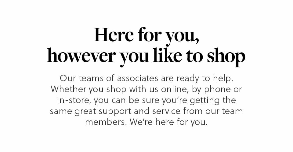 Here for you, however you like to shop | Our teams of Associates are ready to help. Whether you shop with us online, by phone or in store, you can be sure you're getting the same great support and service from our team members. We're here for you.